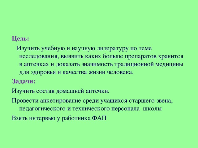 Цель:  Изучить учебную и научную литературу по теме исследования, выявить каких больше препаратов хранится в аптечках и доказать значимость традиционной медицины для здоровья и качества жизни человека. Задачи: Изучить состав домашней аптечки. Провести анкетирование среди учащихся старшего звена, педагогического и технического персонала школы Взять интервью у работника ФАП