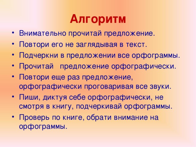 Алгоритм Внимательно прочитай предложение. Повтори его не заглядывая в текст. Подчеркни в предложении все орфограммы. Прочитай предложение орфографически. Повтори еще раз предложение, орфографически проговаривая все звуки. Пиши, диктуя себе орфографически, не смотря в книгу, подчеркивай орфограммы. Проверь по книге, обрати внимание на орфограммы.  