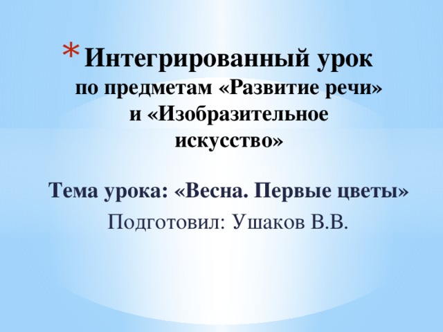 Интегрированный урок  по предметам «Развитие речи» и «Изобразительное искусство»   Тема урока: «Весна. Первые цветы» Подготовил: Ушаков В.В. 