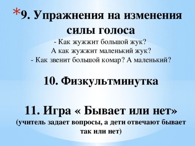 9. Упражнения на изменения силы голоса  - Как жужжит большой жук?  А как жужжит маленький жук?  - Как звенит большой комар? А маленький?   10. Физкультминутка   11. Игра « Бывает или нет» (учитель задает вопросы, а дети отвечают бывает так или нет)   