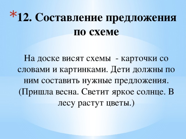 12. Составление предложения по схеме   На доске висят схемы - карточки со словами и картинками. Дети должны по ним составить нужные предложения. (Пришла весна. Светит яркое солнце. В лесу растут цветы.) 