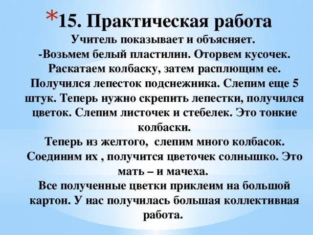 15. Практическая работа  Учитель показывает и объясняет.  -Возьмем белый пластилин. Оторвем кусочек. Раскатаем колбаску, затем расплющим ее. Получился лепесток подснежника. Слепим еще 5 штук. Теперь нужно скрепить лепестки, получился цветок. Слепим листочек и стебелек. Это тонкие колбаски.  Теперь из желтого, слепим много колбасок. Соединим их , получится цветочек солнышко. Это мать – и мачеха.  Все полученные цветки приклеим на большой картон. У нас получилась большая коллективная работа.   