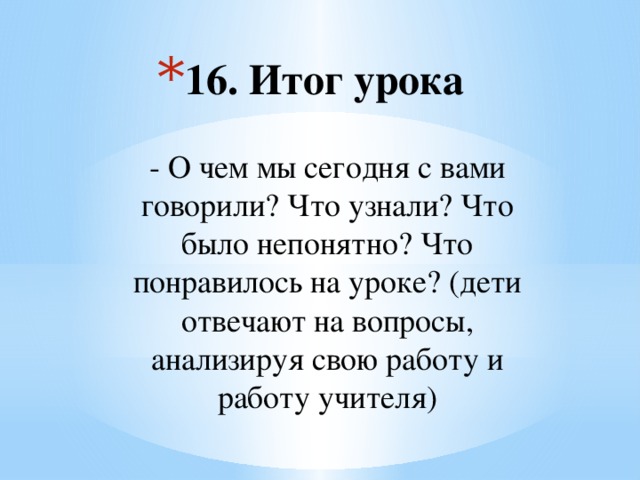 16. Итог урока   - О чем мы сегодня с вами говорили? Что узнали? Что было непонятно? Что понравилось на уроке? (дети отвечают на вопросы, анализируя свою работу и работу учителя)    