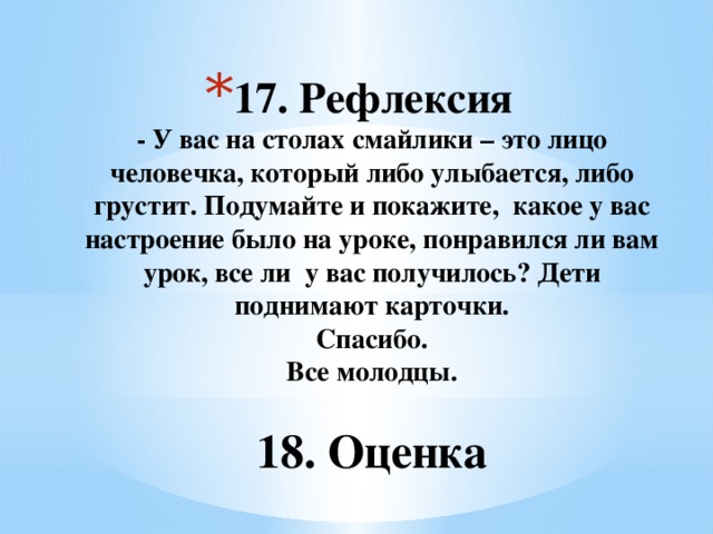 17. Рефлексия  - У вас на столах смайлики – это лицо человечка, который либо улыбается, либо грустит. Подумайте и покажите, какое у вас настроение было на уроке, понравился ли вам урок, все ли у вас получилось? Дети поднимают карточки.  Спасибо.  Все молодцы.    18. Оценка    