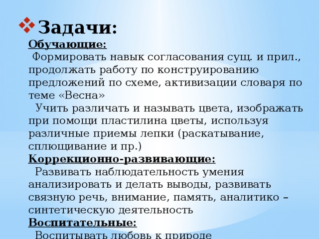 Задачи:  Обучающие:   Формировать навык согласования сущ. и прил., продолжать работу по конструированию предложений по схеме, активизации словаря по теме «Весна»  Учить различать и называть цвета, изображать при помощи пластилина цветы, используя различные приемы лепки (раскатывание, сплющивание и пр.)  Коррекционно-развивающие:  Развивать наблюдательность умения анализировать и делать выводы, развивать связную речь, внимание, память, аналитико – синтетическую деятельность  Воспитательные:  Воспитывать любовь к природе  Продолжать учить работать коллективно, развивая у детей коммуникативные способности   