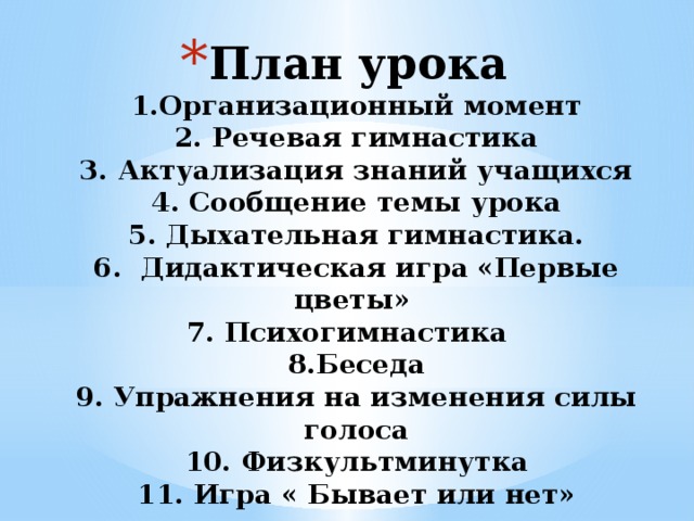 План урока  1.Организационный момент  2. Речевая гимнастика  3. Актуализация знаний учащихся  4. Сообщение темы урока  5. Дыхательная гимнастика.  6. Дидактическая игра «Первые цветы»  7. Психогимнастика  8.Беседа  9. Упражнения на изменения силы голоса  10. Физкультминутка  11. Игра « Бывает или нет»        