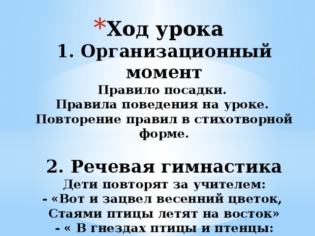Ход урока  1. Организационный момент  Правило посадки.  Правила поведения на уроке.  Повторение правил в стихотворной форме.   2. Речевая гимнастика  Дети повторят за учителем:  - «Вот и зацвел весенний цветок,  Стаями птицы летят на восток»  - « В гнездах птицы и птенцы: мамы, детки и отцы»   