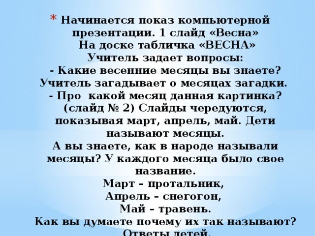 Начинается показ компьютерной презентации. 1 слайд «Весна»  На доске табличка «ВЕСНА»  Учитель задает вопросы:  - Какие весенние месяцы вы знаете? Учитель загадывает о месяцах загадки.  - Про какой месяц данная картинка? (слайд № 2) Слайды чередуются, показывая март, апрель, май. Дети называют месяцы.  А вы знаете, как в народе называли месяцы? У каждого месяца было свое название.  Март – протальник,  Апрель – снегогон,  Май – травень.  Как вы думаете почему их так называют?  Ответы детей. 