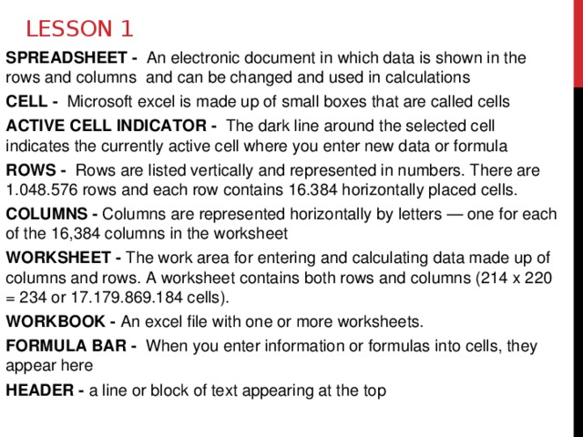 Lesson 1 SPREADSHEET - An electronic document in which data is shown in the rows and columns and can be changed and used in calculations CELL - Microsoft excel is made up of small boxes that are called cells ACTIVE CELL INDICATOR - The dark line around the selected cell indicates the currently active cell where you enter new data or formula ROWS - Rows are listed vertically and represented in numbers. There are 1.048.576 rows and each row contains 16.384 horizontally placed cells. COLUMNS - Columns are represented horizontally by letters — one for each of the 16,384 columns in the worksheet WORKSHEET - The work area for entering and calculating data made up of columns and rows. A worksheet contains both rows and columns (214 x 220 = 234 or 17.179.869.184 cells). WORKBOOK - An excel file with one or more worksheets. FORMULA BAR - When you enter information or formulas into cells, they appear here HEADER - a line or block of text appearing at the top 