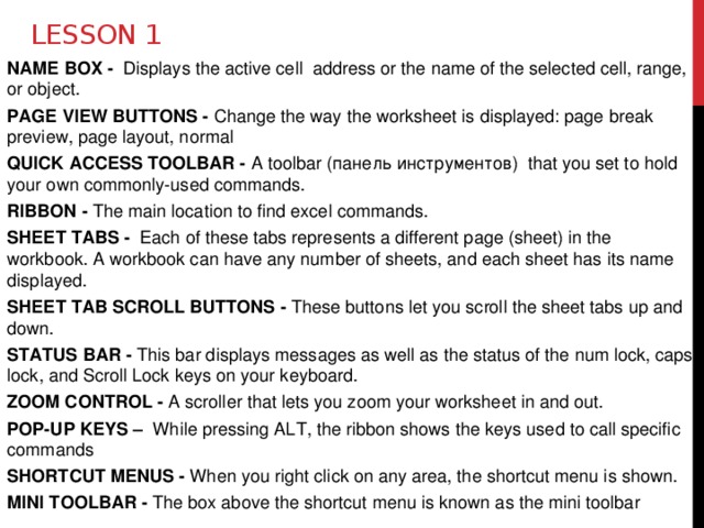 Lesson 1 NAME BOX - Displays the active cell address or the name of the selected cell, range, or object. PAGE VIEW BUTTONS - Change the way the worksheet is displayed: page break preview, page layout, normal QUICK ACCESS TOOLBAR - A toolbar (панель инструментов) that you set to hold your own commonly-used commands. RIBBON - The main location to find excel commands. SHEET TABS - Each of these tabs represents a different page (sheet) in the workbook. A workbook can have any number of sheets, and each sheet has its name displayed. SHEET TAB SCROLL BUTTONS - These buttons let you scroll the sheet tabs up and down. STATUS BAR - This bar displays messages as well as the status of the num lock, caps lock, and Scroll Lock keys on your keyboard. ZOOM CONTROL - A scroller that lets you zoom your worksheet in and out. POP-UP KEYS – While pressing ALT, the ribbon shows the keys used to call specific commands SHORTCUT MENUS - When you right click on any area, the shortcut menu is shown. MINI TOOLBAR - The box above the shortcut menu is known as the mini toolbar 