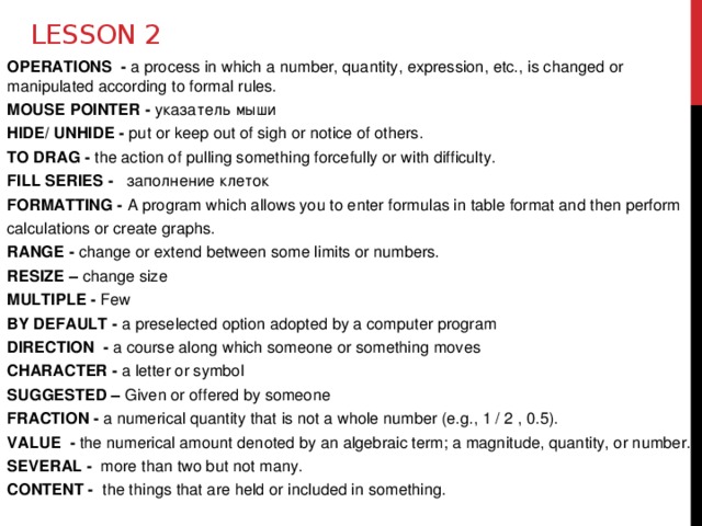 Lesson 2 OPERATIONS - a process in which a number, quantity, expression, etc., is changed or manipulated according to formal rules. MOUSE POINTER - указатель мыши HIDE/ UNHIDE - put or keep out of sigh or notice of others. TO DRAG - the action of pulling something forcefully or with difficulty. FILL SERIES - заполнениe клеток FORMATTING - A program which allows you to enter formulas in table format and then perform calculations or create graphs. RANGE - change or extend between some limits or numbers. RESIZE – change size MULTIPLE - Few BY DEFAULT - a preselected option adopted by a computer program DIRECTION - a course along which someone or something moves CHARACTER - a letter or symbol SUGGESTED – Given or offered by someone FRACTION - a numerical quantity that is not a whole number (e.g., 1 / 2 , 0.5). VALUE - the numerical amount denoted by an algebraic term; a magnitude, quantity, or number. SEVERAL - more than two but not many. CONTENT - the things that are held or included in something.  