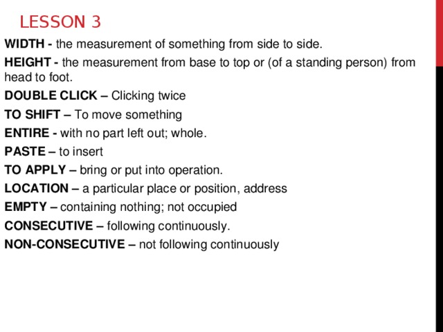 Lesson 3 WIDTH - the measurement of something from side to side. HEIGHT - the measurement from base to top or (of a standing person) from head to foot. DOUBLE CLICK – Clicking twice TO SHIFT – To move something ENTIRE - with no part left out; whole. PASTE – to  insert TO APPLY – bring or put into operation. LOCATION – a particular place or position, address EMPTY – containing nothing; not occupied CONSECUTIVE – following continuously. NON-CONSECUTIVE – not following continuously  