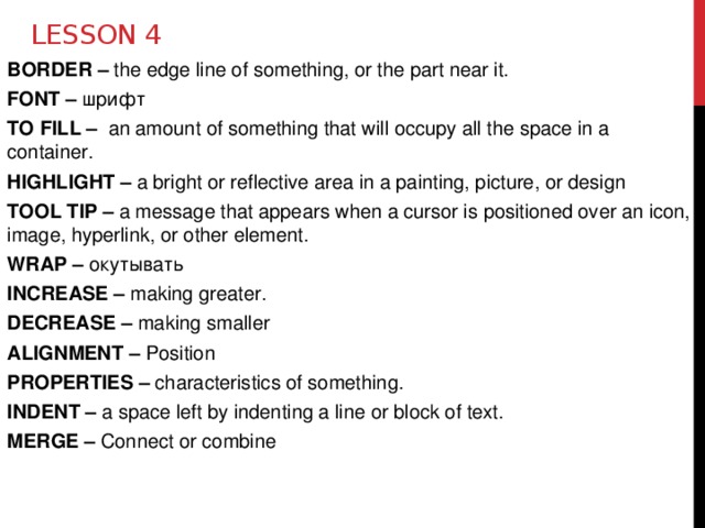 Lesson 4 BORDER – the edge line of something, or the part near it. FONT – шрифт TO FILL – an amount of something that will occupy all the space in a container. HIGHLIGHT – a bright or reflective area in a painting, picture, or design TOOL TIP – a message that appears when a cursor is positioned over an icon, image, hyperlink, or other element. WRAP – окутывать INCREASE – making greater. DECREASE – making smaller ALIGNMENT – Position PROPERTIES – characteristics of something. INDENT – a space left by indenting a line or block of text. MERGE – Connect or combine 
