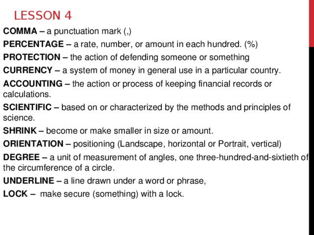 Lesson 4 COMMA – a punctuation mark (,)  PERCENTAGE – a rate, number, or amount in each hundred. (%) PROTECTION – the action of defending someone or something CURRENCY – a system of money in general use in a particular country. ACCOUNTING – the action or process of keeping financial records or calculations. SCIENTIFIC – based on or characterized by the methods and principles of science. SHRINK – become or make smaller in size or amount. ORIENTATION – positioning (Landscape, horizontal or Portrait, vertical) DEGREE – a unit of measurement of angles, one three-hundred-and-sixtieth of the circumference of a circle. UNDERLINE – a line drawn under a word or phrase,  LOCK – make secure (something) with a lock. 