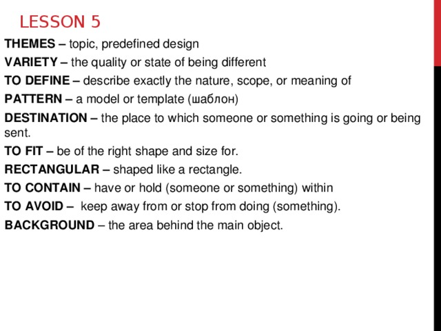 Lesson 5 THEMES – topic, predefined design VARIETY – the quality or state of being different TO DEFINE – describe exactly the nature, scope, or meaning of PATTERN – a model or template (шаблон) DESTINATION – the place to which someone or something is going or being sent. TO FIT – be of the right shape and size for. RECTANGULAR – shaped like a rectangle. TO CONTAIN – have or hold (someone or something) within TO AVOID – keep away from or stop from doing (something). BACKGROUND – the area behind the main object.  