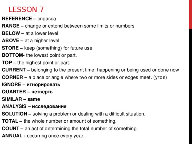 Lesson 7 REFERENCE – справка RANGE – change or extend between some limits or numbers BELOW – at a lower level ABOVE – at a higher level STORE – keep (something) for future use BOTTOM- the lowest point or part. TOP – the highest point or part. CURRENT – belonging to the present time; happening or being used or done now CORNER – a place or angle where two or more sides or edges meet. (угол) IGNORE – игнорировать QUARTER – четверть SIMILAR – same ANALYSIS – исследование SOLUTION – solving a problem or dealing with a difficult situation. TOTAL – the whole number or amount of something. COUNT – an act of determining the total number of something. ANNUAL - occurring once every year.  