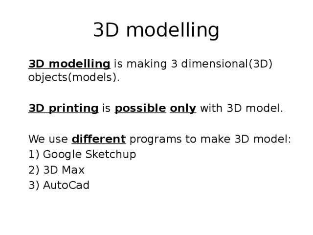 3D modelling  3D modelling is making 3 dimensional(3D) objects(models).  3D printing is possible  only with 3D model.  We use different programs to make 3D model:  1) Google Sketchup  2) 3D Max  3) AutoCad 