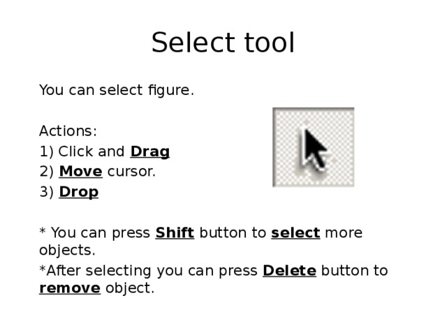 Select tool  You can select figure.  Actions:  1) Click and Drag  2) Move cursor.  3) Drop   * You can press Shift button to select more objects.  *After selecting you can press Delete button to remove object. 
