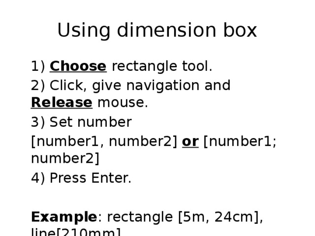 Using dimension box  1) Choose rectangle tool.  2) Click, give navigation and Release mouse.  3) Set number  [number1, number2] or [number1; number2]  4) Press Enter.  Example : rectangle [5m, 24cm], line[210mm]. 