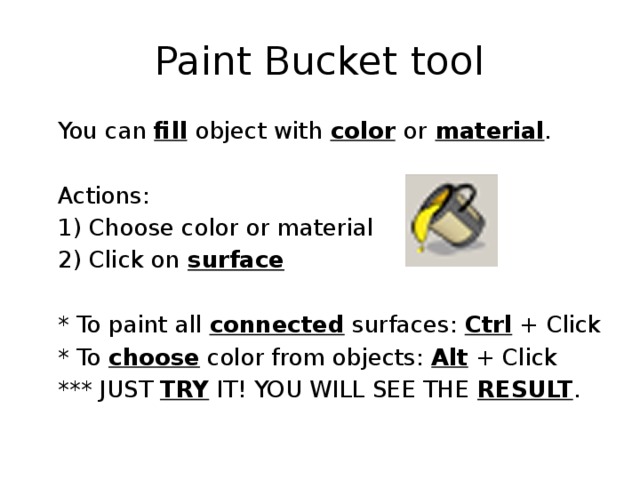 Paint Bucket tool  You can fill  object with color  or  material .  Actions:  1) Choose color or material  2) Click on surface   * To paint all connected surfaces: Ctrl + Click  * To choose color from objects: Alt + Click  *** JUST TRY IT! YOU WILL SEE THE RESULT . 