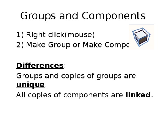 Groups and Components  1) Right click(mouse)  2) Make Group or Make Components  Differences :  Groups and copies of groups are unique .  All copies of components are linked . 