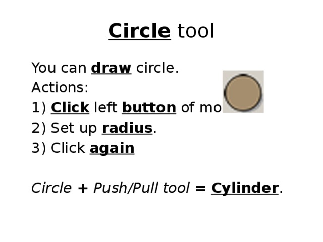 Circle tool  You can draw circle.  Actions:  1) Click left button of mouse  2) Set up radius .  3) Click again   Circle  +  Push/Pull tool  =  Cylinder . 
