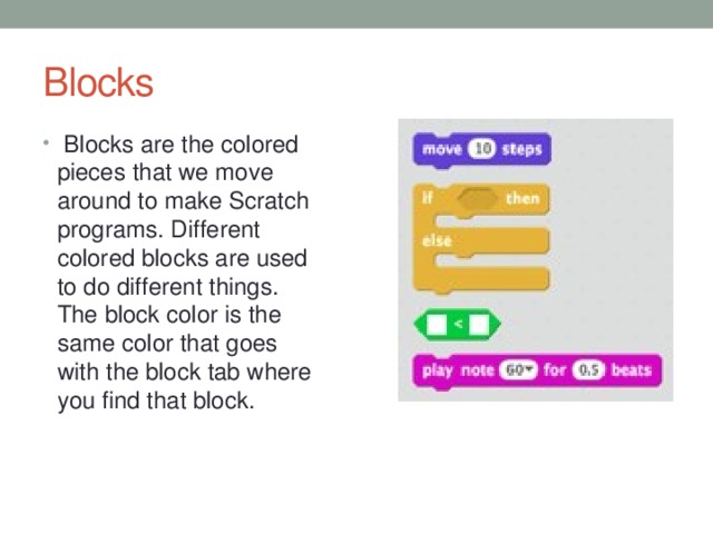 Blocks Blocks are the colored pieces that we move around to make Scratch programs. Different colored blocks are used to do different things. The block color is the same color that goes with the block tab where you find that block.