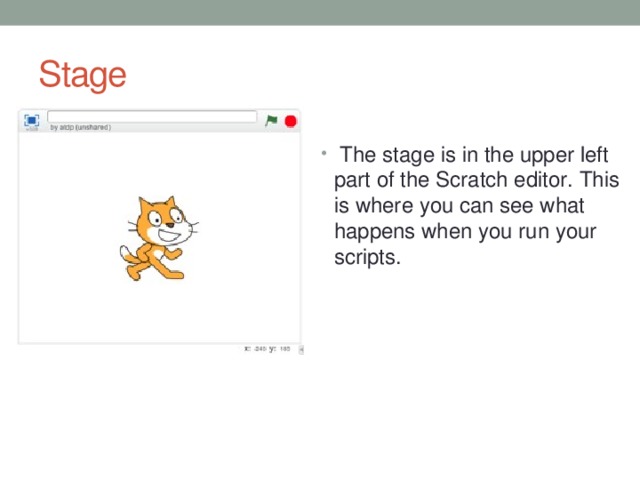 Stage The stage is in the upper left part of the Scratch editor. This is where you can see what happens when you run your scripts.