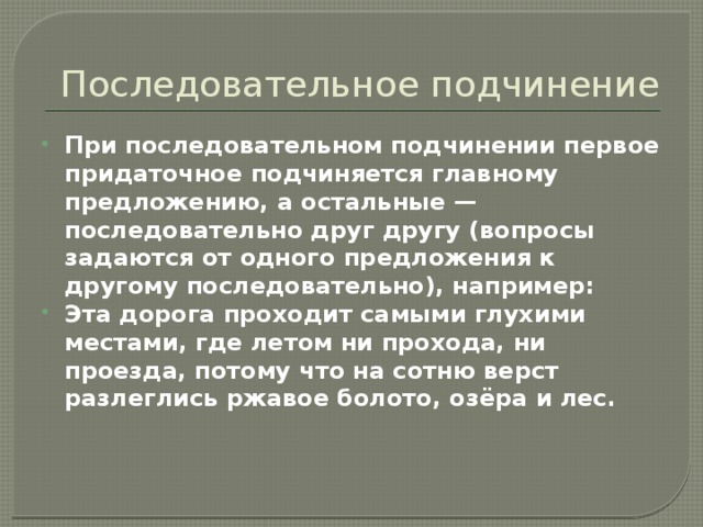 Последовательное подчинение При последовательном подчинении первое придаточное подчиняется главному предложению, а остальные — последовательно друг другу (вопросы задаются от одного предложения к другому последовательно), например: Эта дорога проходит самыми глухими местами, где летом ни прохода, ни проезда, потому что на сотню верст разлеглись ржавое болото, озёра и лес. 