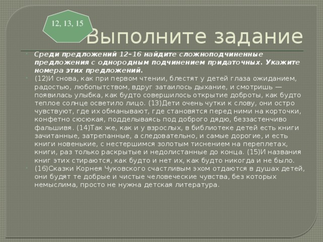 Выполните задание 12, 13, 15 Среди предложений 12–16 найдите сложноподчиненные предложения с однородным подчинением придаточных. Укажите номера этих предложений. (12)И снова, как при первом чтении, блестят у детей глаза ожиданием, радостью, любопытством, вдруг затаилось дыхание, и смотришь — появилась улыбка, как будто совершилось открытие доброты, как будто теплое солнце осветило лицо. (13)Дети очень чутки к слову, они остро чувствуют, где их обманывают, где становятся перед ними на корточки, конфетно сюсюкая, подделываясь под доброго дядю, беззастенчиво фальшивя. (14)Так же, как и у взрослых, в библиотеке детей есть книги зачитанные, затрепанные, а следовательно, и самые дорогие, и есть книги новенькие, с нестершимся золотым тиснением на переплетах, книги, раз только раскрытые и недолистанные до конца. (15)И названия книг этих стираются, как будто и нет их, как будто никогда и не было. (16)Сказки Корнея Чуковского счастливым эхом отдаются в душах детей, они будят те добрые и чистые человеческие чувства, без которых немыслима, просто не нужна детская литература. 