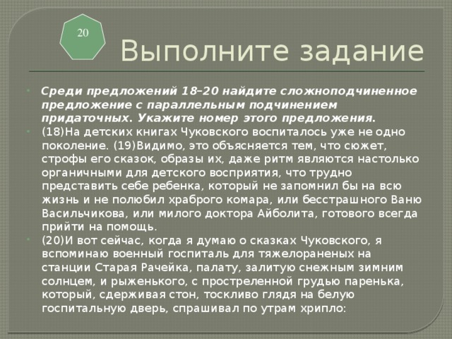 Выполните задание 20 Среди предложений 18–20 найдите сложноподчиненное предложение с параллельным подчинением придаточных. Укажите номер этого предложения. (18)На детских книгах Чуковского воспиталось уже не одно поколение. (19)Видимо, это объясняется тем, что сюжет, строфы его сказок, образы их, даже ритм являются настолько органичными для детского восприятия, что трудно представить себе ребенка, который не запомнил бы на всю жизнь и не полюбил храброго комара, или бесстрашного Ваню Васильчикова, или милого доктора Айболита, готового всегда прийти на помощь. (20)И вот сейчас, когда я думаю о сказках Чуковского, я вспоминаю военный госпиталь для тяжелораненых на станции Старая Рачейка, палату, залитую снежным зимним солнцем, и рыженького, с простреленной грудью паренька, который, сдерживая стон, тоскливо глядя на белую госпитальную дверь, спрашивал по утрам хрипло: 
