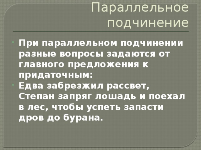 Параллельное подчинение При параллельном подчинении разные вопросы задаются от главного предложения к придаточным: Едва забрезжил рассвет, Степан запряг лошадь и поехал в лес, чтобы успеть запасти дров до бурана. 