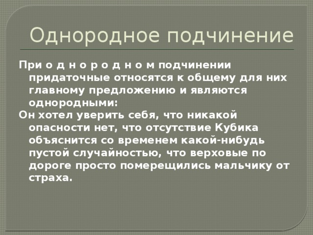 Однородное подчинение При о д н о р о д н о м подчинении придаточные относятся к общему для них главному предложению и являются однородными: Он хотел уверить себя, что никакой опасности нет, что отсутствие Кубика объяснится со временем какой-нибудь пустой случайностью, что верховые по дороге просто померещились мальчику от страха.   