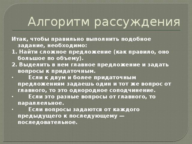 Алгоритм рассуждения Итак, чтобы правильно выполнить подобное задание, необходимо: 1. Найти сложное предложение (как правило, оно большое по объему). 2. Выделить в нем главное предложение и задать вопросы к придаточным. · Если к двум и более придаточным предложениям задаешь один и тот же вопрос от главного, то это однородное соподчинение. · Если это разные вопросы от главного, то параллельное. · Если вопросы задаются от каждого предыдущего к последующему — последовательное. 