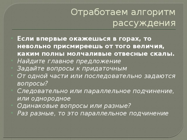 Отработаем алгоритм рассуждения Если впервые окажешься в горах, то невольно присмиреешь от того величия, каким полны молчаливые отвесные скалы. Найдите главное предложение Задайте вопросы к придаточным От одной части или последовательно задаются вопросы? Следовательно или параллельное подчинение, или однородное Одинаковые вопросы или разные? Раз разные, то это параллельное подчинение 
