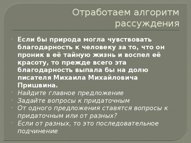 Отработаем алгоритм рассуждения Если бы природа могла чувствовать благодарность к человеку за то, что он проник в её тайную жизнь и воспел её красоту, то прежде всего эта благодарность выпала бы на долю писателя Михаила Михайловича Пришвина. Найдите главное предложение Задайте вопросы к придаточным От одного предложения ставятся вопросы к придаточным или от разных? Если от разных, то это последовательное подчинение  