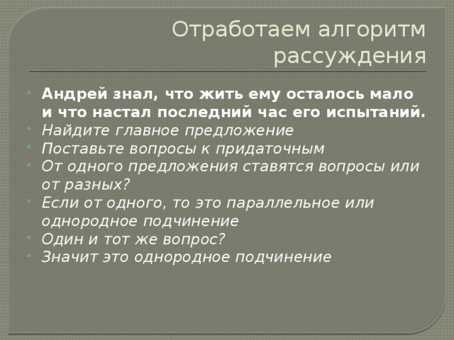 Отработаем алгоритм рассуждения Андрей знал, что жить ему осталось мало и что настал последний час его испытаний. Найдите главное предложение Поставьте вопросы к придаточным От одного предложения ставятся вопросы или от разных? Если от одного, то это параллельное или однородное подчинение Один и тот же вопрос? Значит это однородное подчинение 