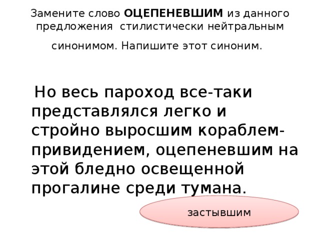 Замените слово ОЦЕПЕНЕВШИМ из данного предложения стилистически нейтральным синонимом. Напишите этот синоним.   Но весь пароход все-таки представлялся легко и стройно выросшим кораблем-привидением, оцепеневшим на этой бледно освещенной прогалине среди тумана. застывшим 