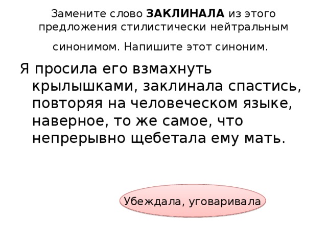 Замените слово ЗАКЛИНАЛА из этого предложения стилистически нейтральным синонимом. Напишите этот синоним.  Я просила его взмахнуть крылышками, заклинала спастись, повторяя на человеческом языке, наверное, то же самое, что непрерывно щебетала ему мать. Убеждала, уговаривала 
