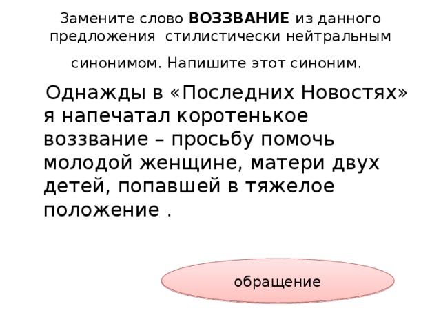 Замените слово ВОЗЗВАНИЕ из данного предложения стилистически нейтральным синонимом. Напишите этот синоним.   Однажды в «Последних Новостях» я напечатал коротенькое воззвание – просьбу помочь молодой женщине, матери двух детей, попавшей в тяжелое положение . обращение 