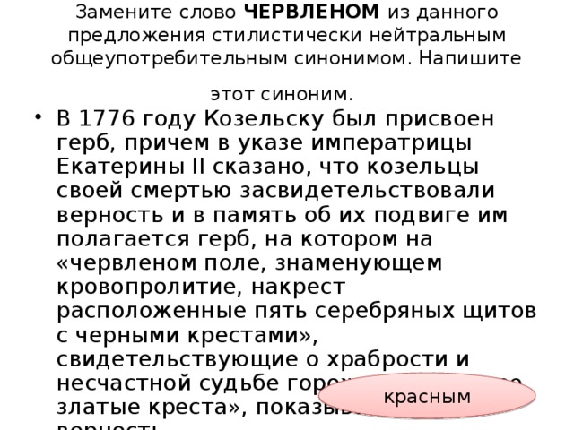 Замените слово ЧЕРВЛЕНОМ из данного предложения стилистически нейтральным общеупотребительным синонимом. Напишите этот синоним.  В 1776 году Козельску был присвоен герб, причем в указе императрицы Екатерины II сказано, что козельцы своей смертью засвидетельствовали верность и в память об их подвиге им полагается герб, на котором на «червленом поле, знаменующем кровопролитие, накрест расположенные пять серебряных щитов с черными крестами», свидетельствующие о храбрости и несчастной судьбе горожан, и «четыре златые креста», показывающие их верность. красным 