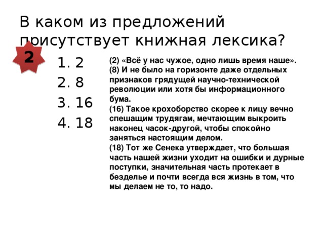 В каком из предложений присутствует книжная лексика? 2 2 8 16 18 (2) «Всё у нас чужое, одно лишь время наше». (8) И не было на горизонте даже отдельных признаков грядущей научно-технической революции или хотя бы информационного бума. (16) Такое крохоборство скорее к лицу вечно спешащим трудягам, мечтающим выкроить наконец часок-другой, чтобы спокойно заняться настоящим делом. (18) Тот же Сенека утверждает, что большая часть нашей жизни уходит на ошибки и дурные поступки, значительная часть протекает в безделье и почти всегда вся жизнь в том, что мы делаем не то, то надо. 