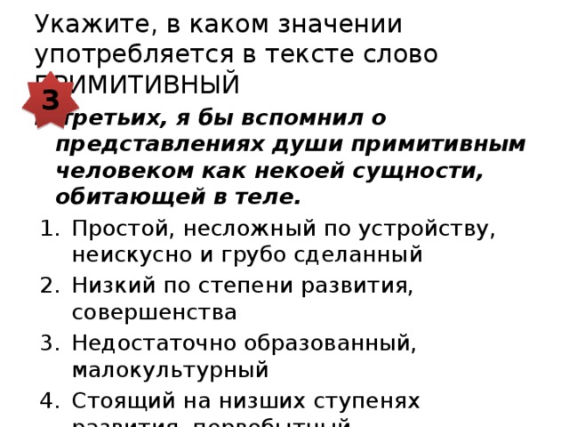 Укажите, в каком значении употребляется в тексте слово ПРИМИТИВНЫЙ 3 В-третьих, я бы вспомнил о представлениях души примитивным человеком как некоей сущности, обитающей в теле. Простой, несложный по устройству, неискусно и грубо сделанный Низкий по степени развития, совершенства Недостаточно образованный, малокультурный Стоящий на низших ступенях развития, первобытный 