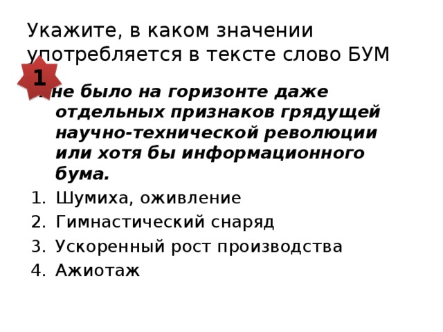 Укажите, в каком значении употребляется в тексте слово БУМ 1 И не было на горизонте даже отдельных признаков грядущей научно-технической революции или хотя бы информационного бума. Шумиха, оживление Гимнастический снаряд Ускоренный рост производства Ажиотаж 