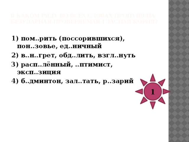 В каком ряду во всех словах пропущена безударная проверяемая гласная корня?   1) сп..ши (на урок), бл..ндин, об..жал (малыша) 2) з..ря, посв..тить ст..хотворение, министерство просв..щения 3) р..птание, запл..тить (долг), поз..лоченный 4) ум..лять о пощаде, зам..рять, д…льфин 3 