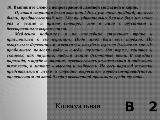 9. Выпишите слово с непроверяемой двойной согласной в корне.  Вообразите на крыше современного трамвая двойную скамью во всю длину, на которой можно сидеть спинами друг к другу, лицами – к двум противоположным сторонам улицы. По бортикам крыши – легкие перильца, а к ним с внешней стороны прикреплены длинные рамки выполненных на жести вывесок и рекламных объявлений. Высота всего сооружения получалась довольно солидная, с теперешние двухэтажные автобусы и троллейбусы. По длине вагоны примерно равнялись нашим трамвайным, но только, конечно, не современным четырехосным, а двухосным, легким, в высоту же они намного превосходили их. В 2 Троллейбусы 