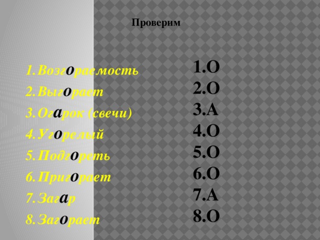 Задание: выпишите цифры, которые относятся к словам, в корне которых пишется –О- Возг…раемость Выг..рает Ог..рок (свечи) Уг..релый Подг..реть Приг..рает Заг..р Заг..рает Проверь себя 