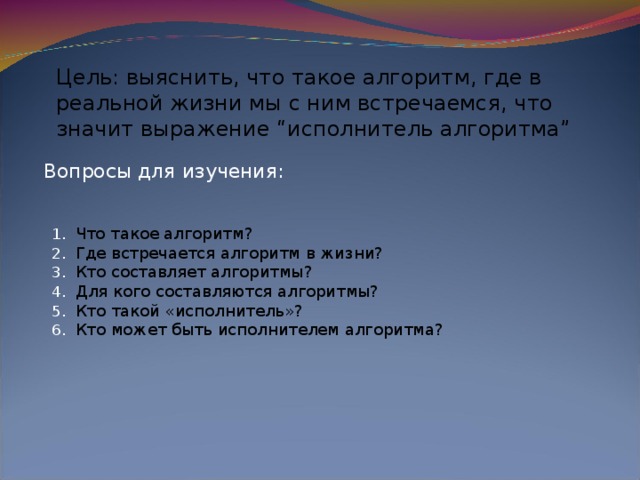 Цель: выяснить, что такое алгоритм, где в реальной жизни мы с ним встречаемся, что значит выражение “исполнитель алгоритма” Вопросы для изучения: Что такое алгоритм? Где встречается алгоритм в жизни? Кто составляет алгоритмы? Для кого составляются алгоритмы? Кто такой «исполнитель»? Кто может быть исполнителем алгоритма? 