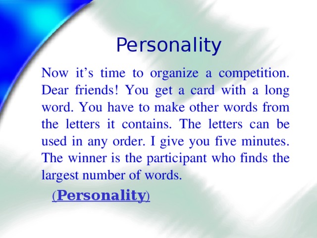 Personality Now it’s time to organize a competition. Dear friends! You get a card with a long word. You have to make other words from the letters it contains. The letters can be used in any order. I give you five minutes. The winner is the participant who finds the largest number of words.  ( Personality ) 