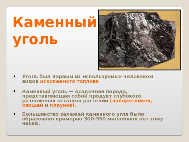 Каменный уголь У́голь был первым из используемых человеком видов ископаемого топлива  Каменный уголь — осадочная порода, представляющая собой продукт глубокого разложения остатков растений (папоротников,  хвощей  и плаунов).  Большинство залежей каменного угля было образовано примерно 300-350 миллионов лет тому назад. 